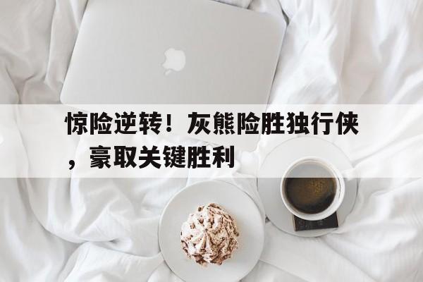 惊险逆转！灰熊险胜独行侠，豪取关键胜利