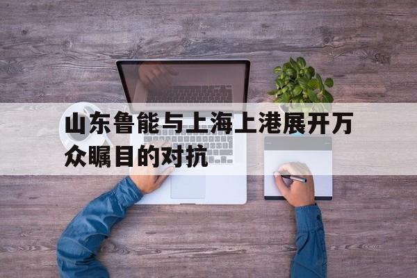山东鲁能与上海上港展开万众瞩目的对抗