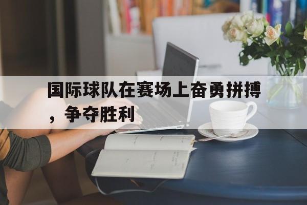 国际球队在赛场上奋勇拼搏，争夺胜利