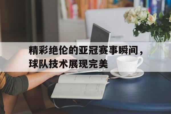 精彩绝伦的亚冠赛事瞬间，球队技术展现完美