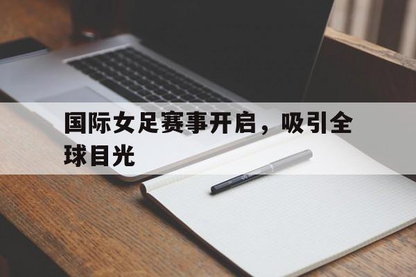 国际女足赛事开启，吸引全球目光